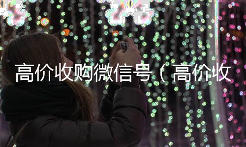 高价收购微信号回收微信秒结（高价收购微信号的目的）